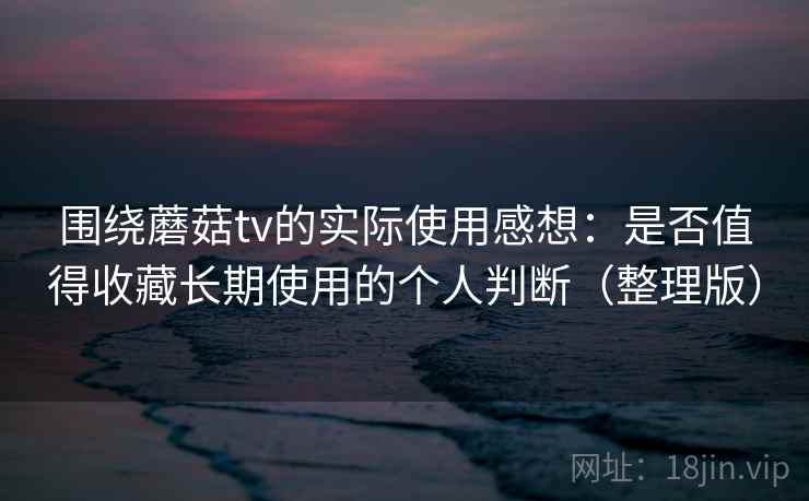 围绕蘑菇tv的实际使用感想：是否值得收藏长期使用的个人判断（整理版）