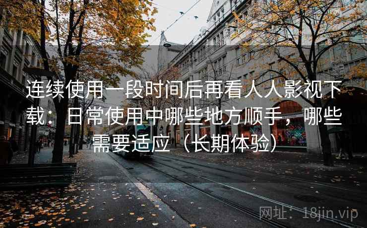连续使用一段时间后再看人人影视下载：日常使用中哪些地方顺手，哪些需要适应（长期体验）