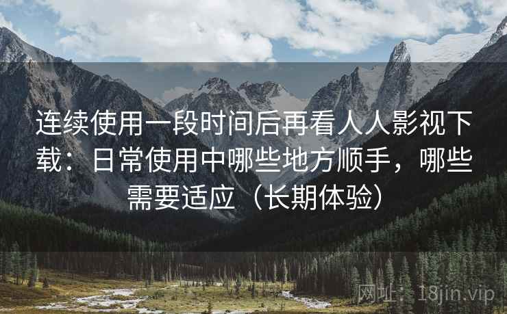 连续使用一段时间后再看人人影视下载：日常使用中哪些地方顺手，哪些需要适应（长期体验）