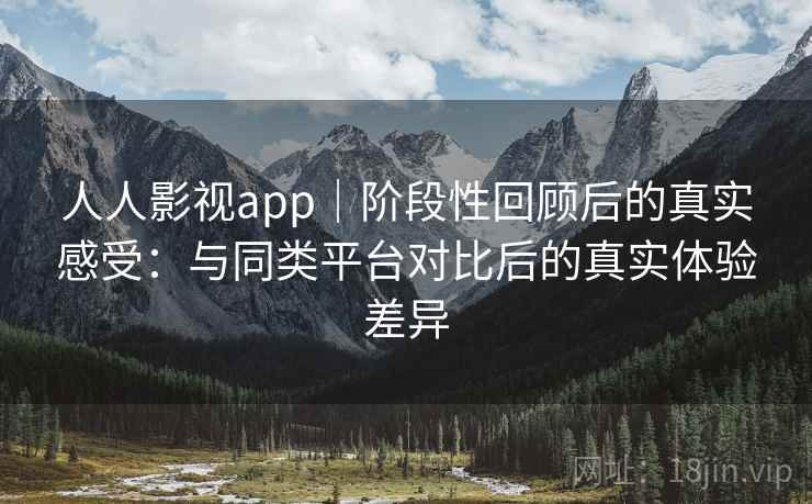 人人影视app｜阶段性回顾后的真实感受：与同类平台对比后的真实体验差异