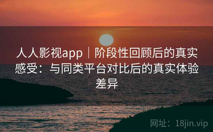 人人影视app｜阶段性回顾后的真实感受：与同类平台对比后的真实体验差异
