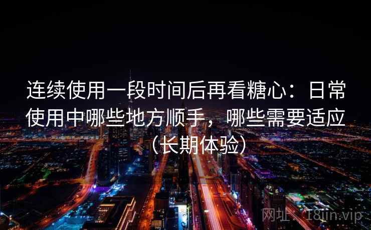连续使用一段时间后再看糖心：日常使用中哪些地方顺手，哪些需要适应（长期体验）