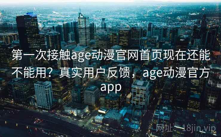 第一次接触age动漫官网首页现在还能不能用？真实用户反馈，age动漫官方app