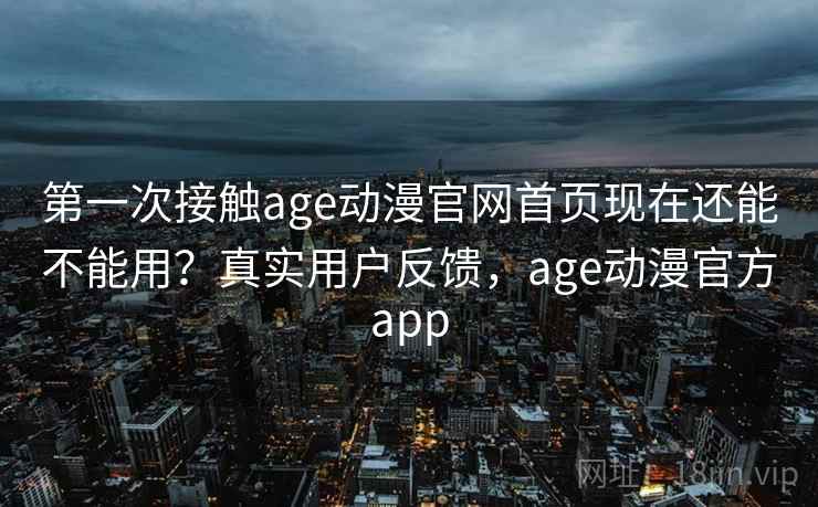 第一次接触age动漫官网首页现在还能不能用？真实用户反馈，age动漫官方app