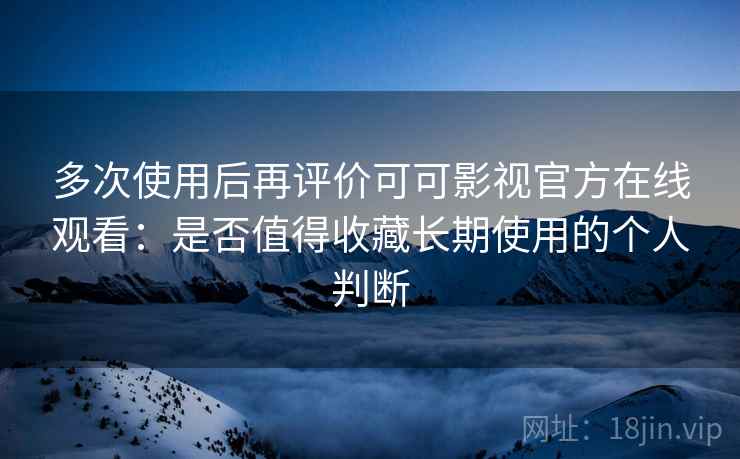 多次使用后再评价可可影视官方在线观看：是否值得收藏长期使用的个人判断