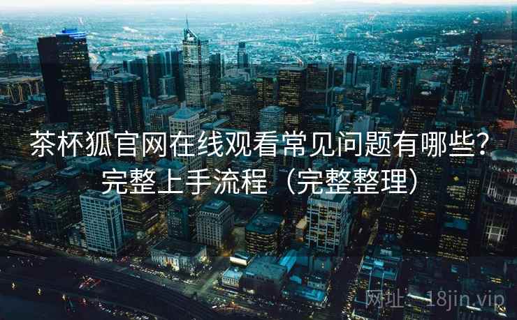 茶杯狐官网在线观看常见问题有哪些？完整上手流程（完整整理）