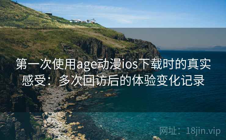 第一次使用age动漫ios下载时的真实感受:多次回访后的体验变化记录 第一次使用age动漫ios下载时的真实感受:多次回访后的体验变化记录