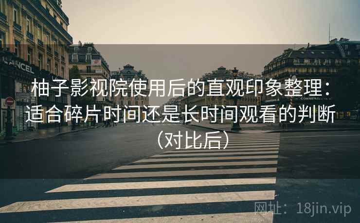 柚子影视院使用后的直观印象整理：适合碎片时间还是长时间观看的判断（对比后）
