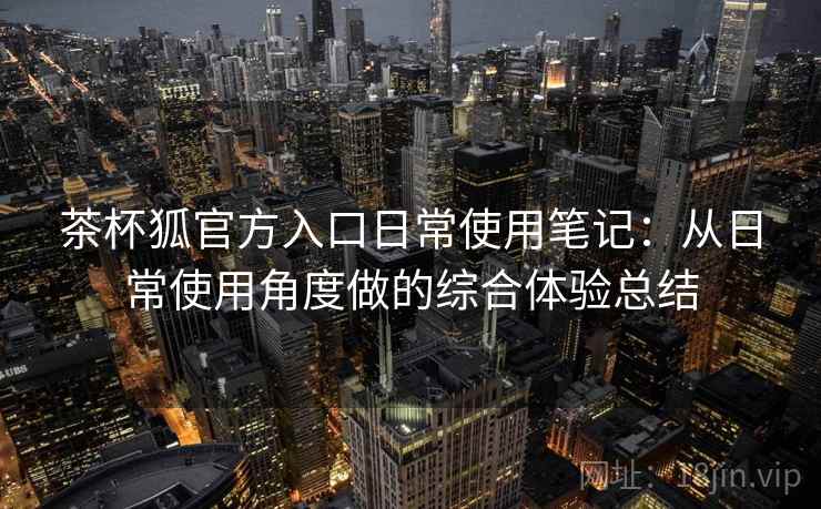 茶杯狐官方入口日常使用笔记:从日常使用角度做的综合体验总结 茶杯狐官方入口日常使用笔记:从日常使用角度做的综合体验总结