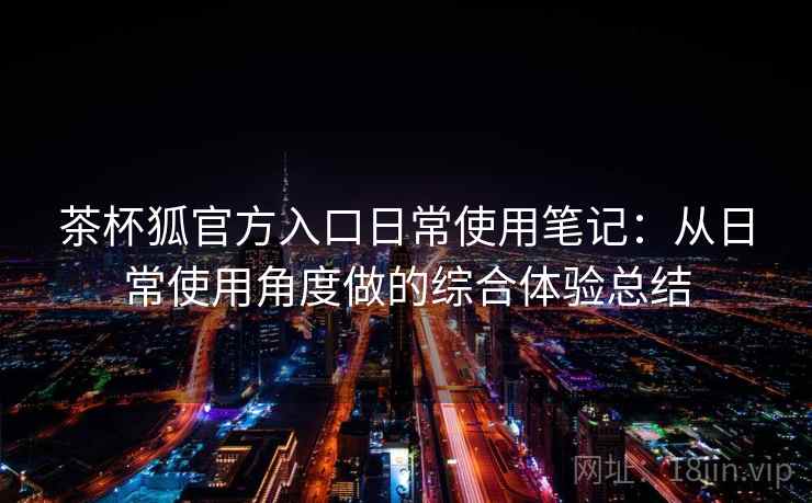 茶杯狐官方入口日常使用笔记:从日常使用角度做的综合体验总结 茶杯狐官方入口日常使用笔记:从日常使用角度做的综合体验总结