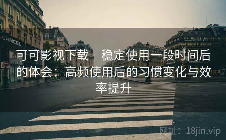 可可影视下载｜稳定使用一段时间后的体会：高频使用后的习惯变化与效率提升
