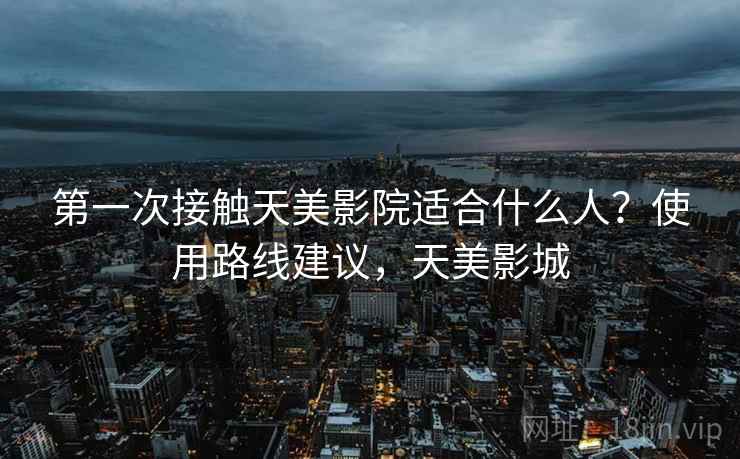 第一次接触天美影院适合什么人？使用路线建议，天美影城