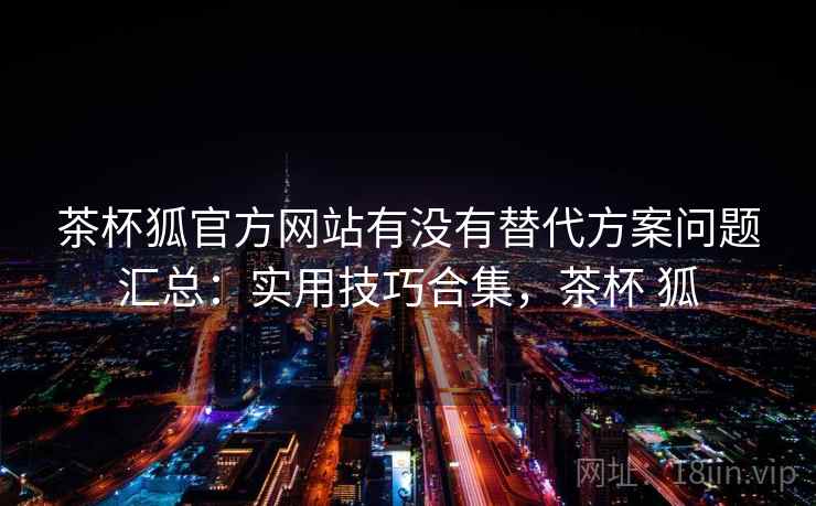 茶杯狐官方网站有没有替代方案问题汇总:实用技巧合集,茶杯 狐 茶杯狐官方网站有没有替代方案问题汇总:实用技巧合集,茶杯 狐