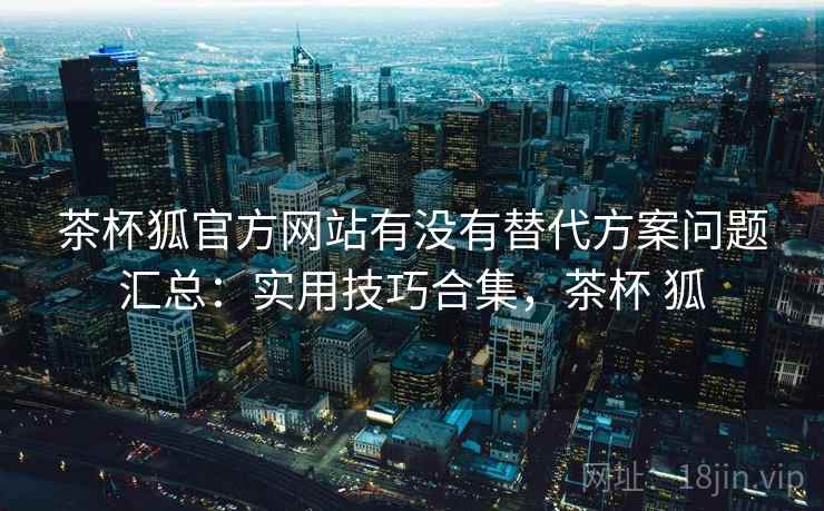 茶杯狐官方网站有没有替代方案问题汇总:实用技巧合集,茶杯 狐 茶杯狐官方网站有没有替代方案问题汇总:实用技巧合集,茶杯 狐