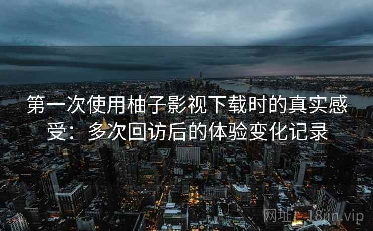第一次使用柚子影视下载时的真实感受:多次回访后的体验变化记录 第一次使用柚子影视下载时的真实感受:多次回访后的体验变化记录