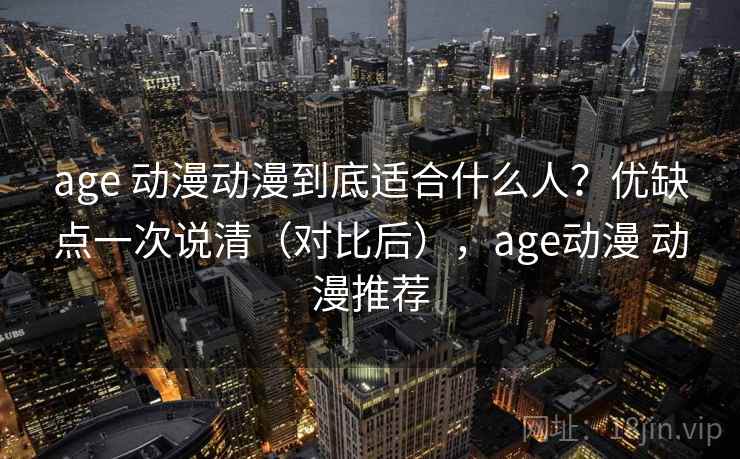 age 动漫动漫到底适合什么人？优缺点一次说清（对比后），age动漫 动漫推荐