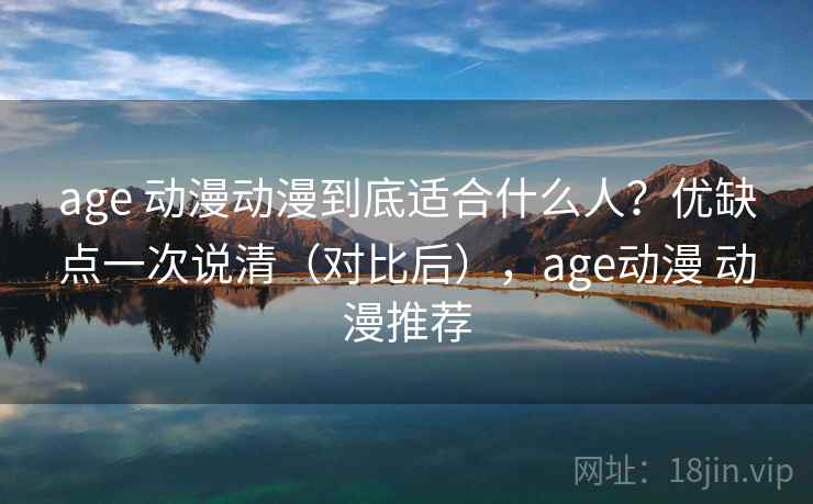 age 动漫动漫到底适合什么人？优缺点一次说清（对比后），age动漫 动漫推荐
