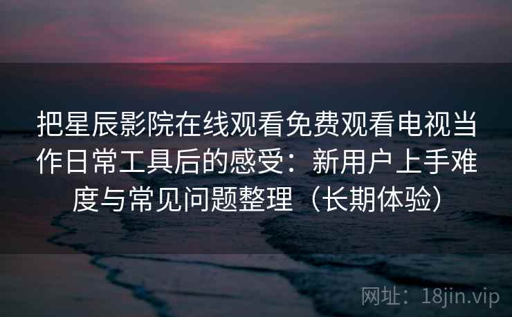 把星辰影院在线观看免费观看电视当作日常工具后的感受:新用户上手难度与常见问题整理(长期体验) 把星辰影院在线观看免费观看电视当作日常工具后的感受:新用户上手难度与常见问题整理(长期体验)
