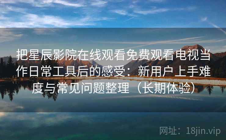 把星辰影院在线观看免费观看电视当作日常工具后的感受:新用户上手难度与常见问题整理(长期体验) 把星辰影院在线观看免费观看电视当作日常工具后的感受:新用户上手难度与常见问题整理(长期体验)