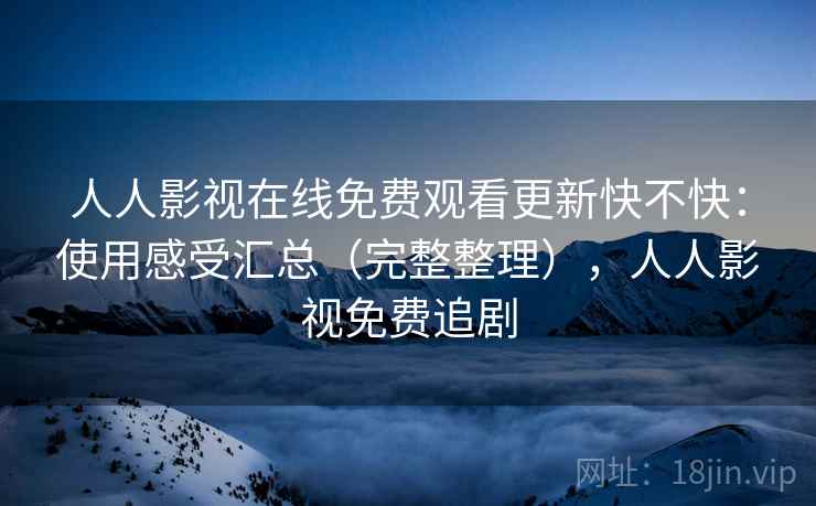 人人影视在线免费观看更新快不快：使用感受汇总（完整整理），人人影视免费追剧