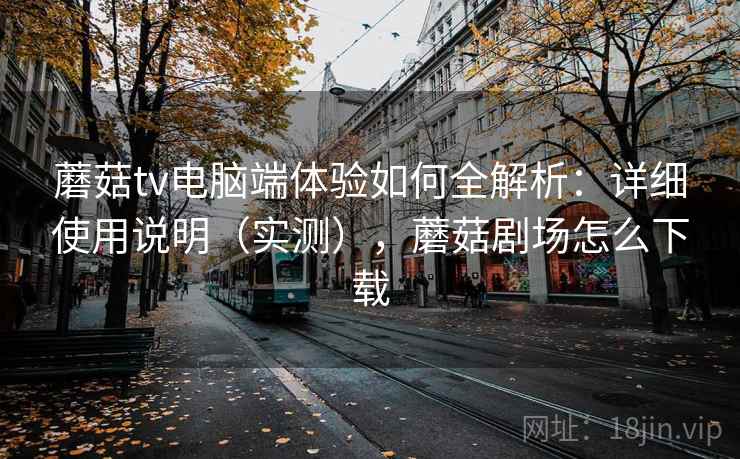 蘑菇tv电脑端体验如何全解析：详细使用说明（实测），蘑菇剧场怎么下载