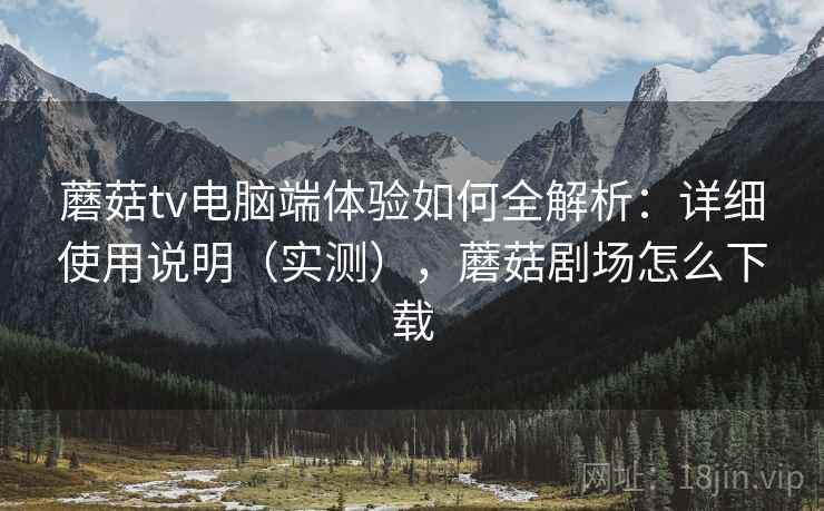 蘑菇tv电脑端体验如何全解析：详细使用说明（实测），蘑菇剧场怎么下载