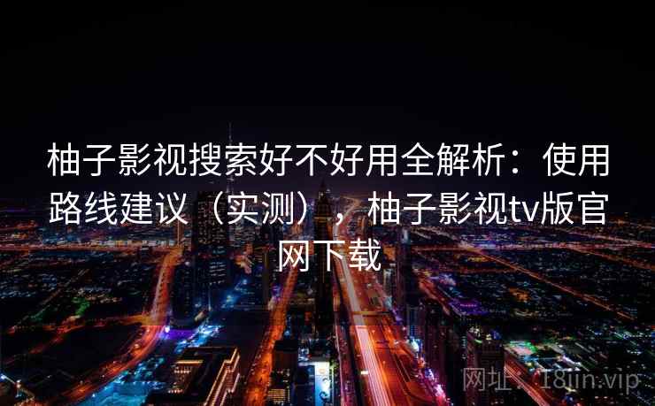 柚子影视搜索好不好用全解析:使用路线建议(实测),柚子影视tv版官网下载 柚子影视搜索好不好用全解析:使用路线建议(实测),柚子影视tv版官网下载