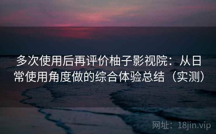 多次使用后再评价柚子影视院：从日常使用角度做的综合体验总结（实测）