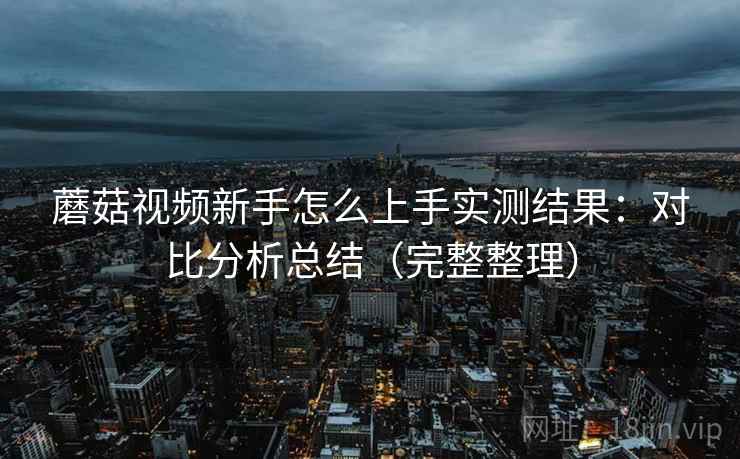 蘑菇视频新手怎么上手实测结果:对比分析总结(完整整理) 蘑菇视频新手怎么上手实测结果:对比分析总结(完整整理)