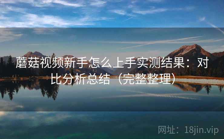 蘑菇视频新手怎么上手实测结果:对比分析总结(完整整理) 蘑菇视频新手怎么上手实测结果:对比分析总结(完整整理)