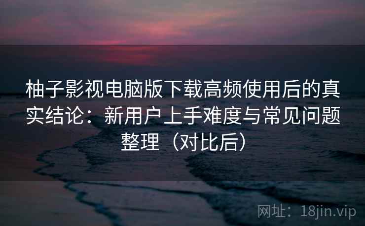 柚子影视电脑版下载高频使用后的真实结论:新用户上手难度与常见问题整理(对比后) 柚子影视电脑版下载高频使用后的真实结论:新用户上手难度与常见问题整理(对比后)