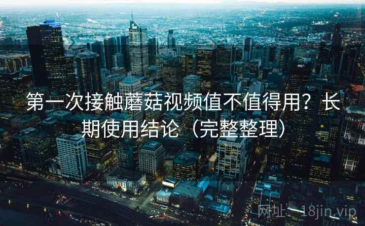 第一次接触蘑菇视频值不值得用?长期使用结论(完整整理) 第一次接触蘑菇视频值不值得用?长期使用结论(完整整理)