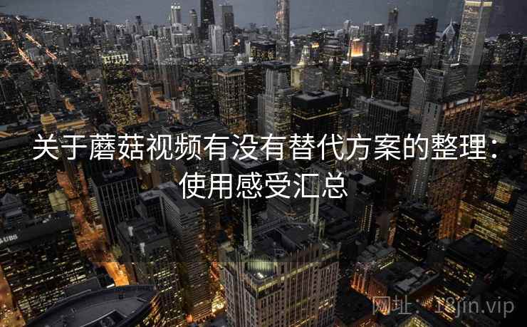 关于蘑菇视频有没有替代方案的整理:使用感受汇总 关于蘑菇视频有没有替代方案的整理:使用感受汇总
