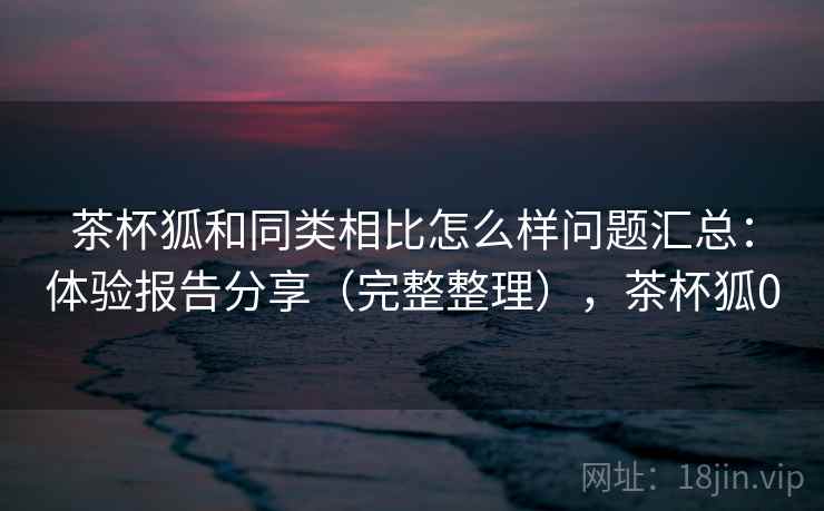 茶杯狐和同类相比怎么样问题汇总:体验报告分享(完整整理),茶杯狐0 茶杯狐和同类相比怎么样问题汇总:体验报告分享(完整整理),茶杯狐0