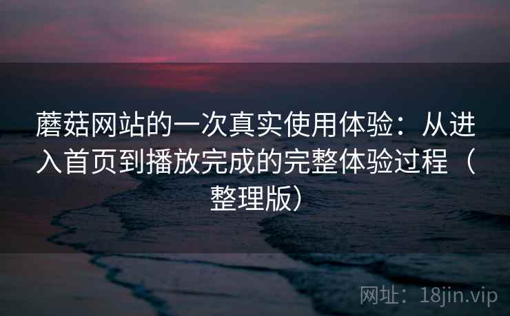 蘑菇网站的一次真实使用体验:从进入首页到播放完成的完整体验过程(整理版) 蘑菇网站的一次真实使用体验:从进入首页到播放完成的完整体验过程(整理版)