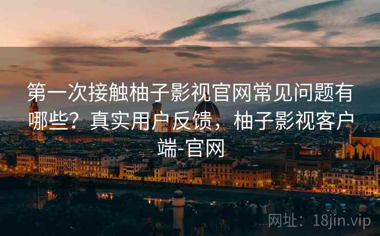 第一次接触柚子影视官网常见问题有哪些?真实用户反馈,柚子影视客户端-官网 第一次接触柚子影视官网常见问题有哪些?真实用户反馈,柚子影视客户端-官网