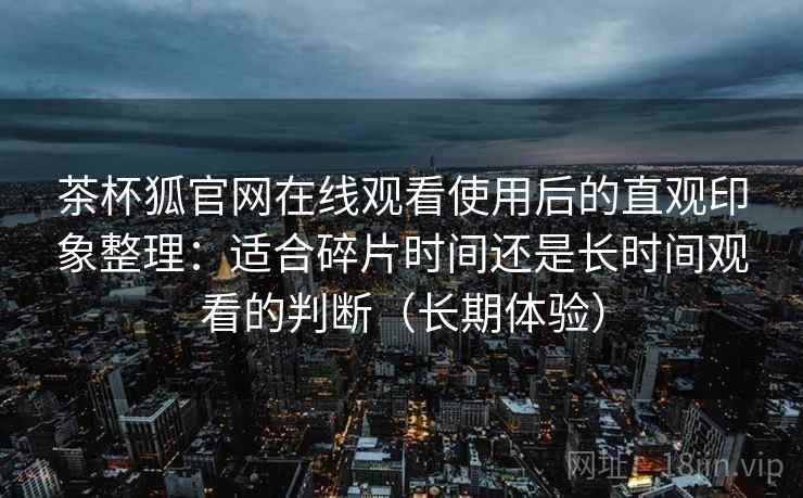 茶杯狐官网在线观看使用后的直观印象整理:适合碎片时间还是长时间观看的判断(长期体验) 茶杯狐官网在线观看使用后的直观印象整理:适合碎片时间还是长时间观看的判断(长期体验)