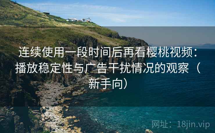 连续使用一段时间后再看樱桃视频:播放稳定性与广告干扰情况的观察(新手向) 连续使用一段时间后再看樱桃视频:播放稳定性与广告干扰情况的观察(新手向)