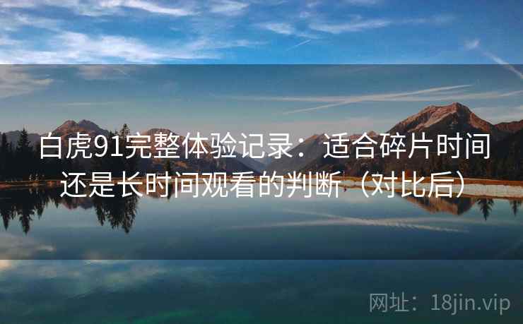白虎91完整体验记录:适合碎片时间还是长时间观看的判断(对比后) 白虎91完整体验记录:适合碎片时间还是长时间观看的判断(对比后)