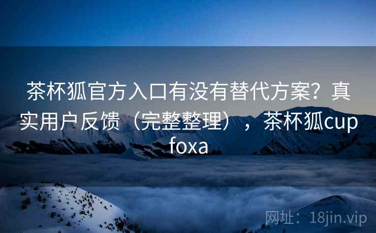 茶杯狐官方入口有没有替代方案?真实用户反馈(完整整理),茶杯狐cupfoxa 茶杯狐官方入口有没有替代方案?真实用户反馈(完整整理),茶杯狐cupfoxa
